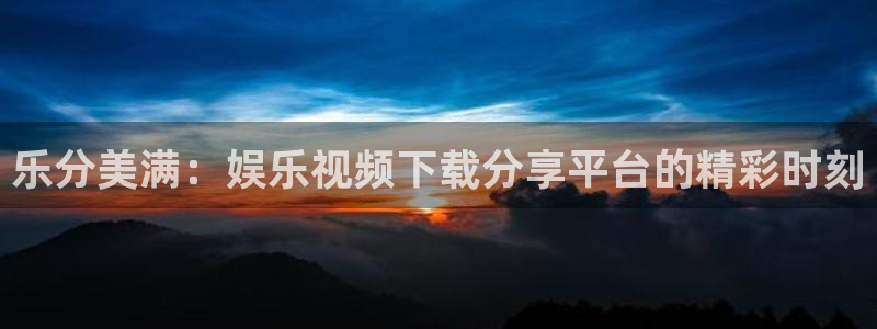 长运平台那个爆率高：乐分美满：娱乐视频下载分享平台的精彩时刻