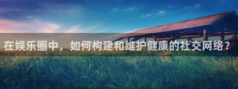 长运平台2登录地址：在娱乐圈中，如何构建和维护健康的社交网络？