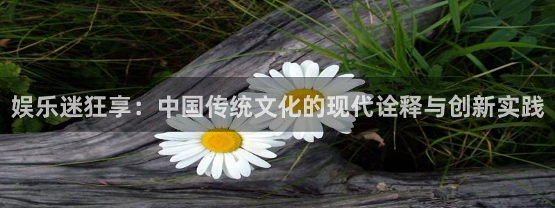 长运平台登录网：娱乐迷狂享：中国传统文化的现代诠释与创新实践