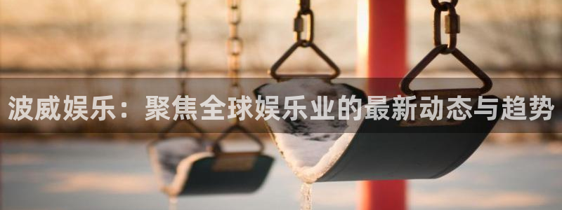 长运平台2体育登录入口：波威娱乐：聚焦全球娱乐业的最新动态与趋势