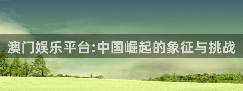 长运平台平台官网入口：澳门娱乐平台:中国崛起的象征与挑战