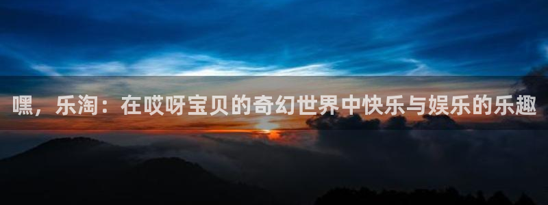 长运平台注册网站链接：嘿，乐淘：在哎呀宝贝的奇幻世界中快乐与娱乐的乐趣
